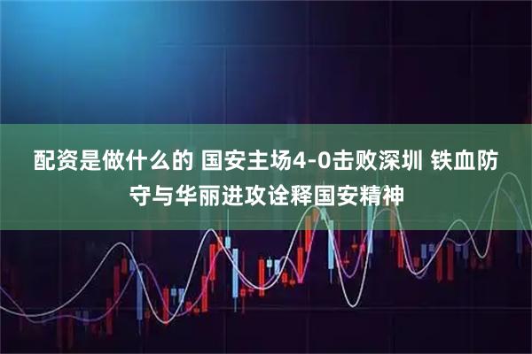 配资是做什么的 国安主场4-0击败深圳 铁血防守与华丽进攻诠释国安精神