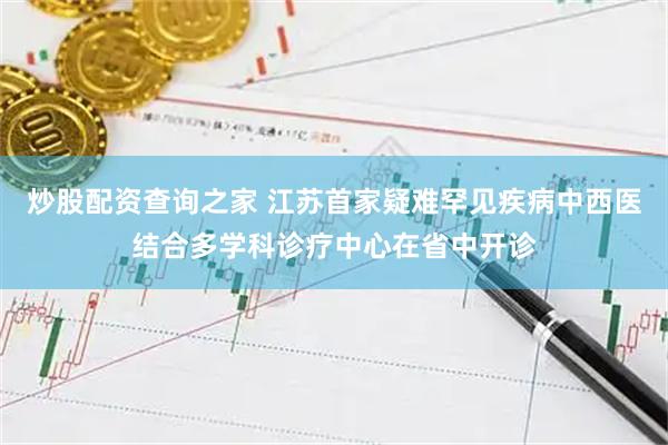 炒股配资查询之家 江苏首家疑难罕见疾病中西医结合多学科诊疗中心在省中开诊