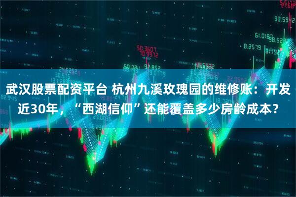 武汉股票配资平台 杭州九溪玫瑰园的维修账：开发近30年，“西湖信仰”还能覆盖多少房龄成本？