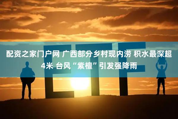配资之家门户网 广西部分乡村现内涝 积水最深超4米 台风“紫檀”引发强降雨