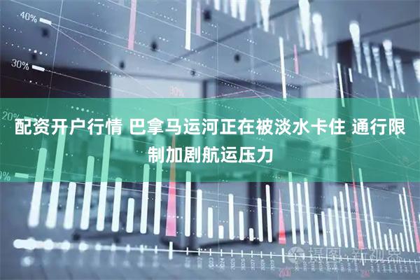 配资开户行情 巴拿马运河正在被淡水卡住 通行限制加剧航运压力