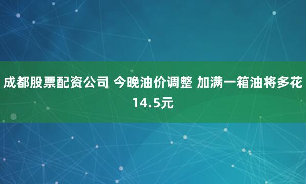 成都股票配资公司 今晚油价调整 加满一箱油将多花14.5元