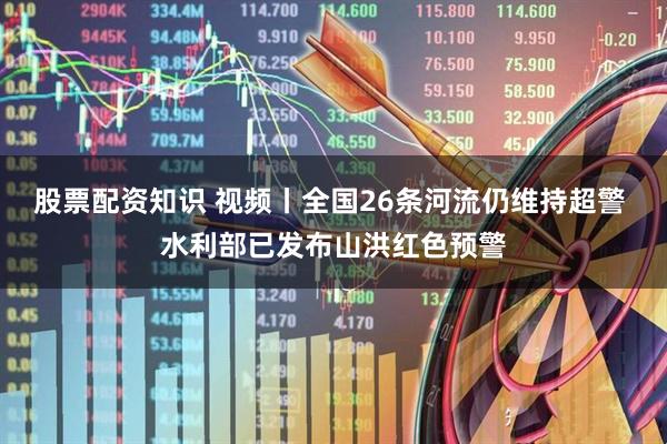 股票配资知识 视频丨全国26条河流仍维持超警 水利部已发布山洪红色预警