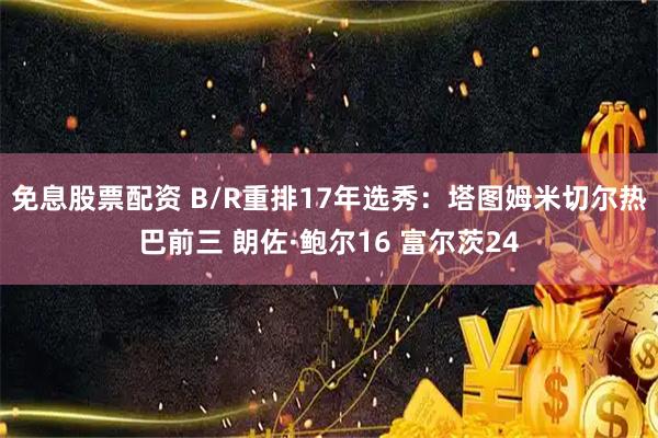 免息股票配资 B/R重排17年选秀：塔图姆米切尔热巴前三 朗佐·鲍尔16 富尔茨24