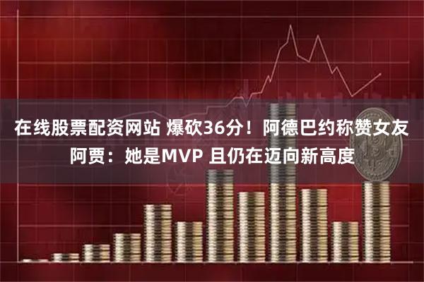 在线股票配资网站 爆砍36分！阿德巴约称赞女友阿贾：她是MVP 且仍在迈向新高度