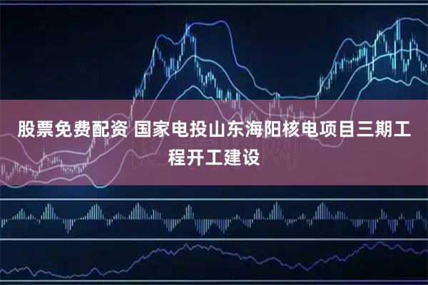 股票免费配资 国家电投山东海阳核电项目三期工程开工建设